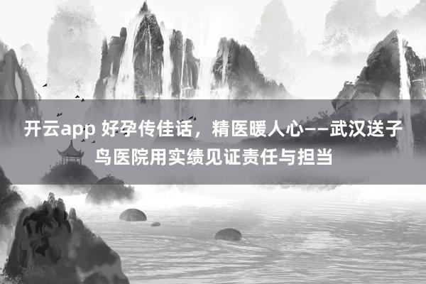 开云app 好孕传佳话，精医暖人心——武汉送子鸟医院用实绩见证责任与担当