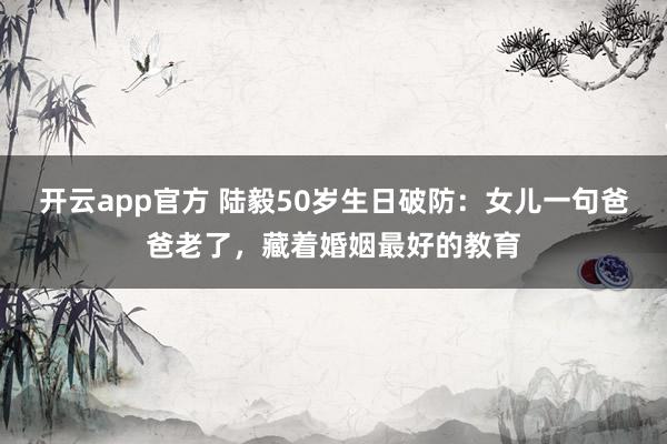 开云app官方 陆毅50岁生日破防：女儿一句爸爸老了，藏着婚姻最好的教育