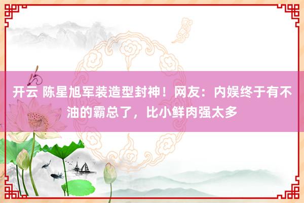 开云 陈星旭军装造型封神！网友：内娱终于有不油的霸总了，比小鲜肉强太多