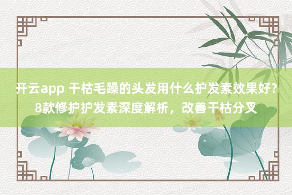 开云app 干枯毛躁的头发用什么护发素效果好？8款修护护发素深度解析，改善干枯分叉
