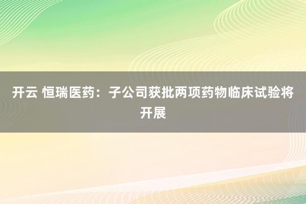开云 恒瑞医药：子公司获批两项药物临床试验将开展