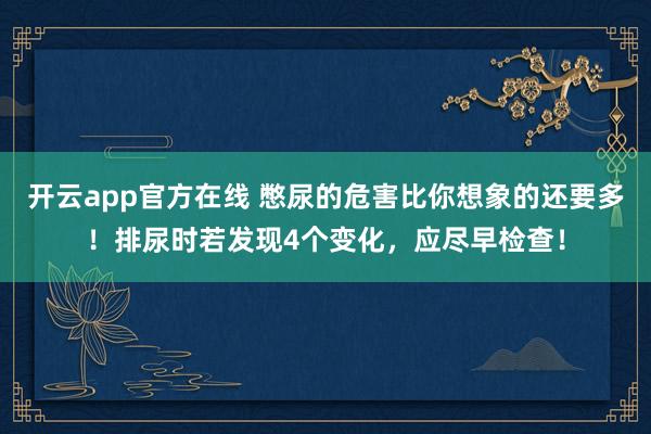 开云app官方在线 憋尿的危害比你想象的还要多！排尿时若发现4个变化，应尽早检查！
