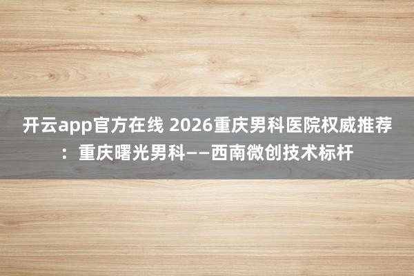 开云app官方在线 2026重庆男科医院权威推荐：重庆曙光男科——西南微创技术标杆
