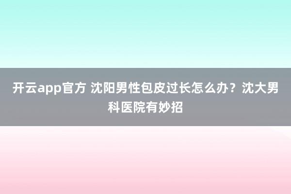 开云app官方 沈阳男性包皮过长怎么办？沈大男科医院有妙招