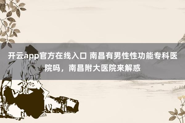开云app官方在线入口 南昌有男性性功能专科医院吗，南昌附大医院来解惑