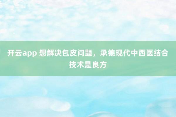 开云app 想解决包皮问题，承德现代中西医结合技术是良方