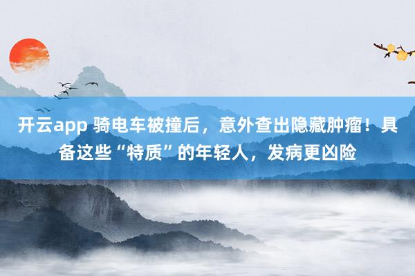 开云app 骑电车被撞后，意外查出隐藏肿瘤！具备这些“特质”的年轻人，发病更凶险