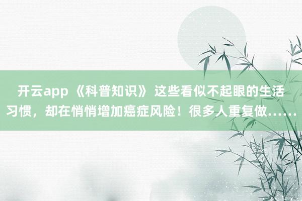 开云app 《科普知识》 这些看似不起眼的生活习惯，却在悄悄增加癌症风险！很多人重复做……