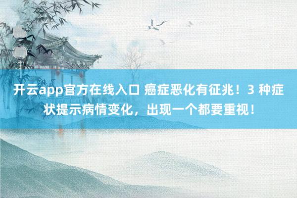 开云app官方在线入口 癌症恶化有征兆！3 种症状提示病情变化，出现一个都要重视！
