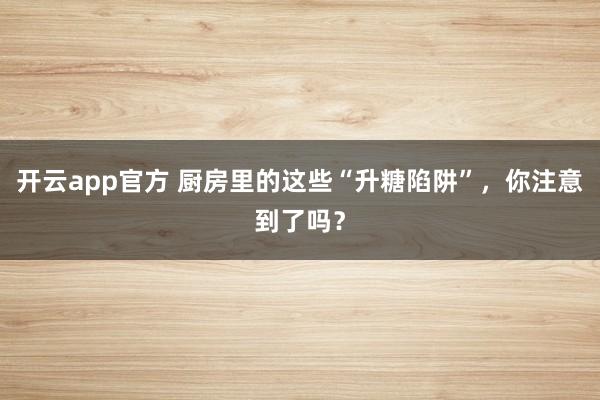 开云app官方 厨房里的这些“升糖陷阱”，你注意到了吗？