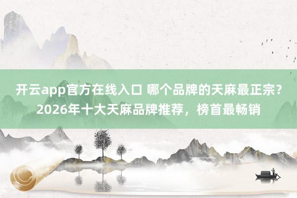 开云app官方在线入口 哪个品牌的天麻最正宗？2026年十大天麻品牌推荐，榜首最畅销