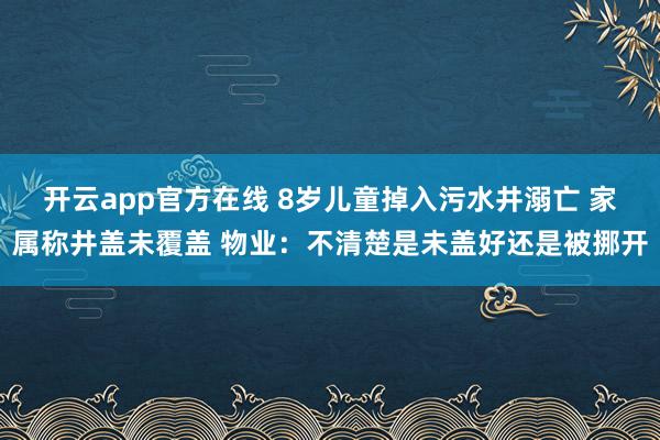 开云app官方在线 8岁儿童掉入污水井溺亡 家属称井盖未覆盖 物业：不清楚是未盖好还是被挪开