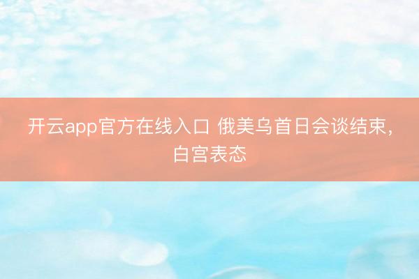 开云app官方在线入口 俄美乌首日会谈结束，白宫表态