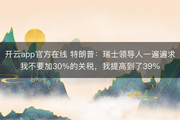开云app官方在线 特朗普：瑞士领导人一遍遍求我不要加30%的关税，我提高到了39%