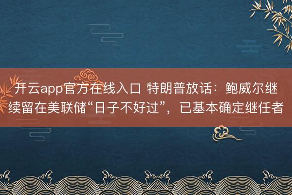 开云app官方在线入口 特朗普放话：鲍威尔继续留在美联储“日子不好过”，已基本确定继任者