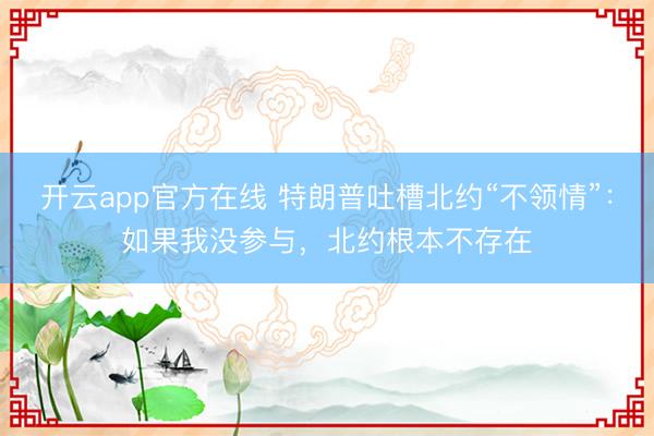 开云app官方在线 特朗普吐槽北约“不领情”：如果我没参与，北约根本不存在