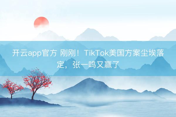 开云app官方 刚刚！TikTok美国方案尘埃落定，张一鸣又赢了
