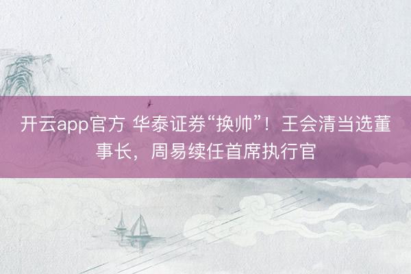 开云app官方 华泰证券“换帅”！王会清当选董事长，周易续任首席执行官