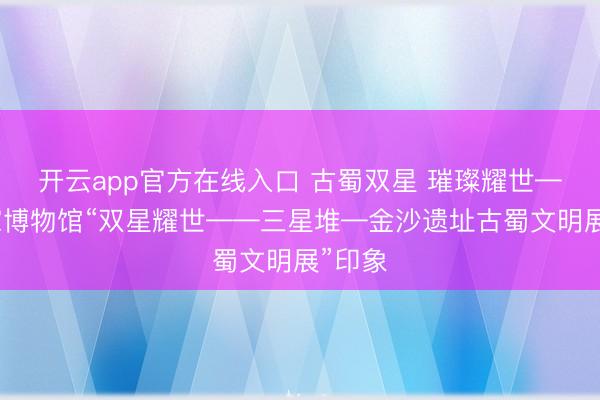 开云app官方在线入口 古蜀双星 璀璨耀世——国家博物馆“双星耀世——三星堆—金沙遗址古蜀文明展”印象