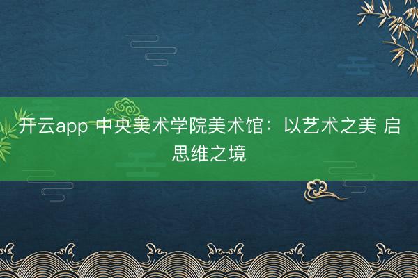 开云app 中央美术学院美术馆：以艺术之美 启思维之境