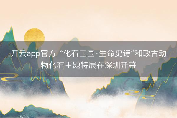 开云app官方 “化石王国·生命史诗”和政古动物化石主题特展在深圳开幕