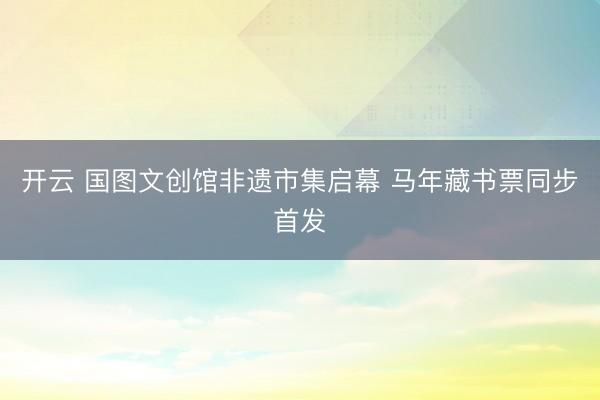 开云 国图文创馆非遗市集启幕 马年藏书票同步首发