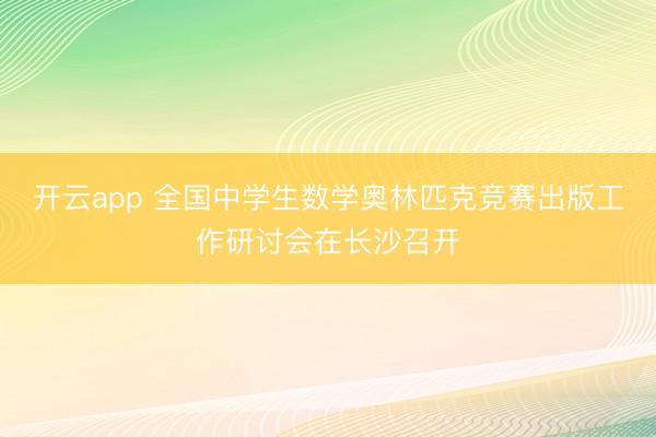 开云app 全国中学生数学奥林匹克竞赛出版工作研讨会在长沙召开