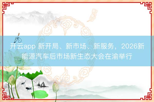 开云app 新开局、新市场、新服务，2026新能源汽车后市场新生态大会在渝举行