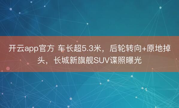 开云app官方 车长超5.3米，后轮转向+原地掉头，长城新旗舰SUV谍照曝光