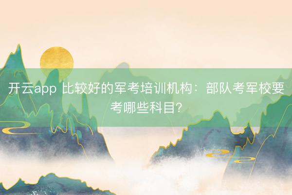 开云app 比较好的军考培训机构：部队考军校要考哪些科目？
