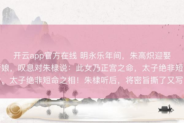 开云app官方在线 明永乐年间，朱高炽迎娶张氏，姚广孝望了眼新娘，叹息对朱棣说：此女乃正宫之命，太子绝非短命之相！朱棣听后，将密旨撕了又写，写了又撕