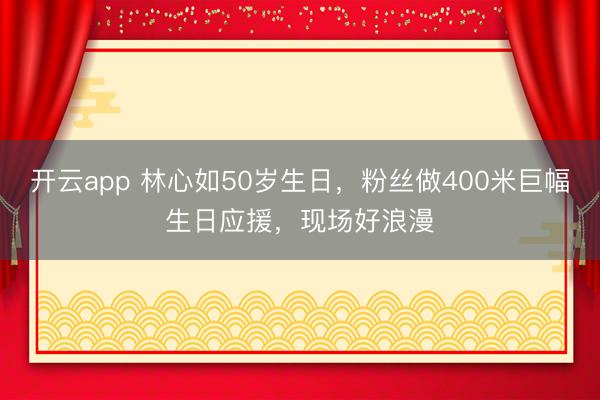 开云app 林心如50岁生日，粉丝做400米巨幅生日应援，现场好浪漫