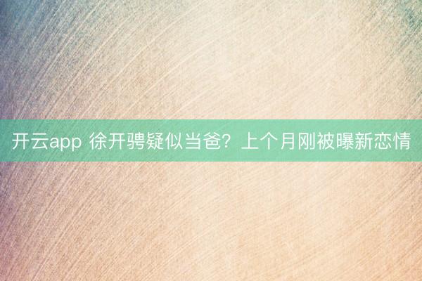 开云app 徐开骋疑似当爸？上个月刚被曝新恋情