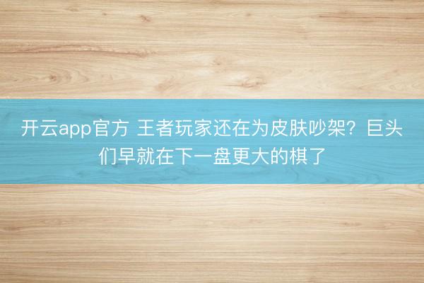 开云app官方 王者玩家还在为皮肤吵架？巨头们早就在下一盘更大的棋了