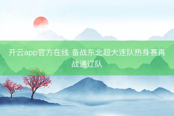 开云app官方在线 备战东北超大连队热身赛再战通辽队