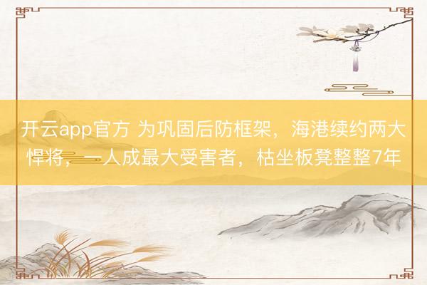 开云app官方 为巩固后防框架，海港续约两大悍将，一人成最大受害者，枯坐板凳整整7年