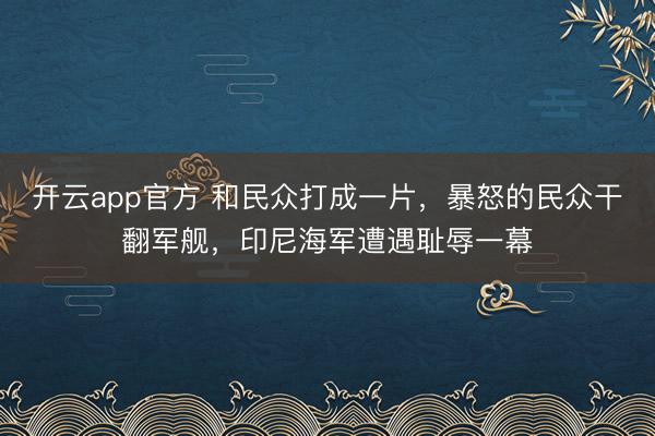 开云app官方 和民众打成一片，暴怒的民众干翻军舰，印尼海军遭遇耻辱一幕