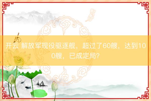 开云 解放军现役驱逐舰，超过了60艘，达到100艘，已成定局？