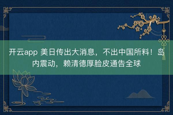 开云app 美日传出大消息，不出中国所料！岛内震动，赖清德厚脸皮通告全球