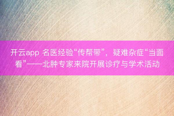 开云app 名医经验“传帮带”，疑难杂症“当面看”——北肿专家来院开展诊疗与学术活动
