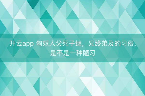 开云app 匈奴人父死子继，兄终弟及的习俗，是不是一种陋习