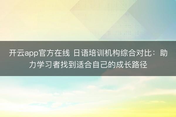 开云app官方在线 日语培训机构综合对比：助力学习者找到适合自己的成长路径