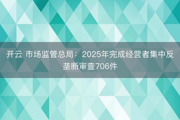 开云 市场监管总局：2025年完成经营者集中反垄断审查706件