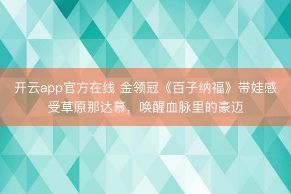 开云app官方在线 金领冠《百子纳福》带娃感受草原那达慕，唤醒血脉里的豪迈
