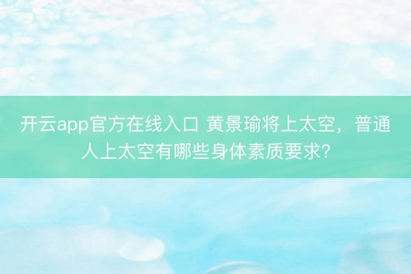 开云app官方在线入口 黄景瑜将上太空，普通人上太空有哪些身体素质要求？