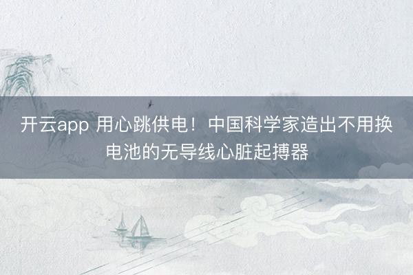 开云app 用心跳供电！中国科学家造出不用换电池的无导线心脏起搏器