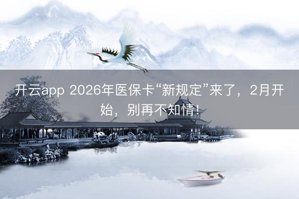 开云app 2026年医保卡“新规定”来了，2月开始，别再不知情！