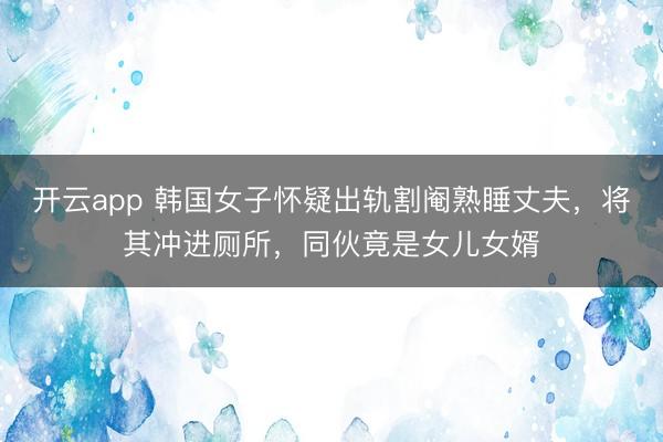 开云app 韩国女子怀疑出轨割阉熟睡丈夫，将其冲进厕所，同伙竟是女儿女婿