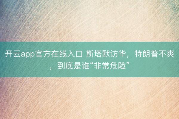 开云app官方在线入口 斯塔默访华，特朗普不爽，到底是谁“非常危险”