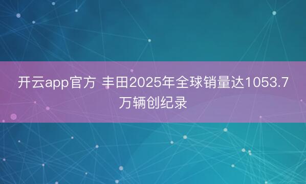 开云app官方 丰田2025年全球销量达1053.7万辆创纪录